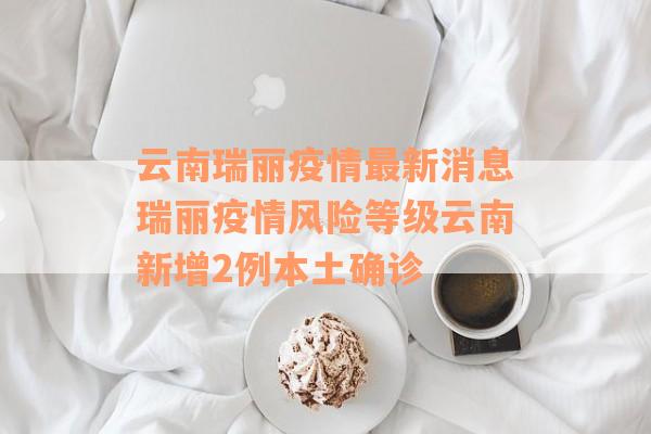 云南瑞丽疫情最新消息瑞丽疫情风险等级云南新增2例本土确诊