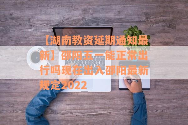【湖南教资延期通知最新】邵阳五一能正常出行吗现在出入邵阳最新规定2022