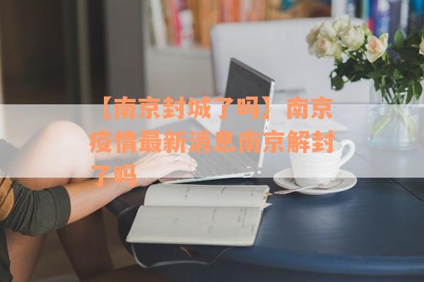 【南京封城了吗】南京疫情最新消息南京解封了吗