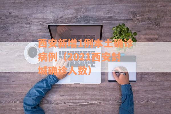 西安新增1例本土确诊病例（2021西安封城确诊人数）