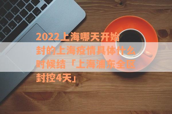 2022上海哪天开始封的上海疫情具体什么时候结「上海浦东全区封控4天」