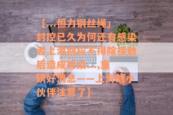 【...恒力钢丝绳」封控已久为何还有感染者上海回应不排除接触后造成感染...,重磅好消息——上海的小伙伴注意了】