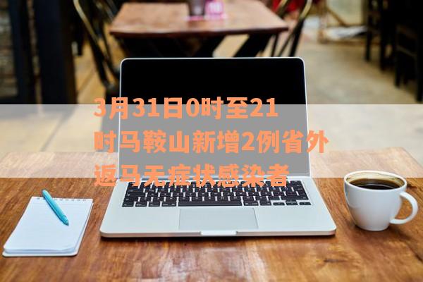 3月31日0时至21时马鞍山新增2例省外返马无症状感染者