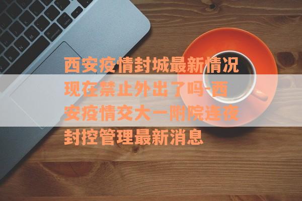 西安疫情封城最新情况现在禁止外出了吗-西安疫情交大一附院连夜封控管理最新消息