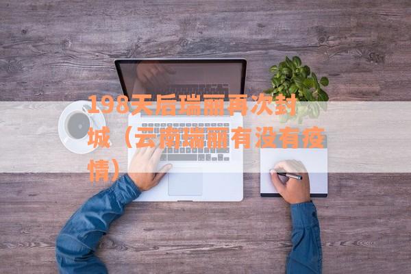 198天后瑞丽再次封城（云南瑞丽有没有疫情）