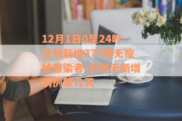 12月1日0至24时兰州新增377例无症状感染者-兰州无新增病例第几天