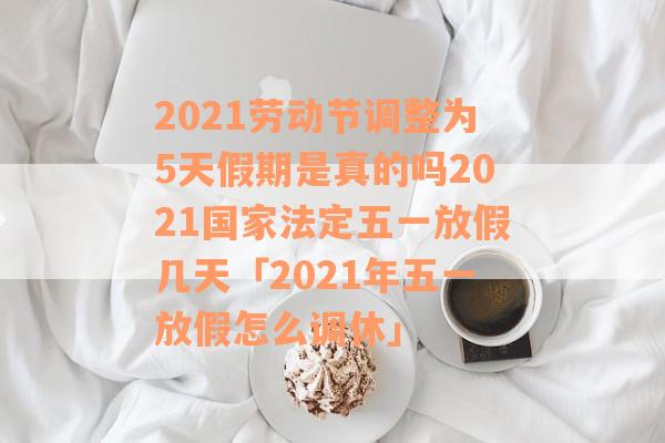 2021劳动节调整为5天假期是真的吗2021国家法定五一放假几天「2021年五一放假怎么调休」