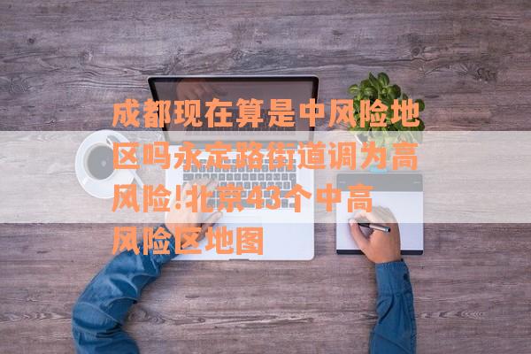 成都现在算是中风险地区吗永定路街道调为高风险!北京43个中高风险区地图