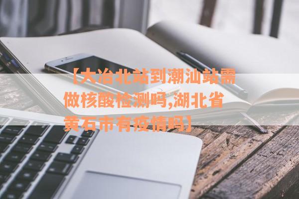 【大冶北站到潮汕站需做核酸检测吗,湖北省黄石市有疫情吗】