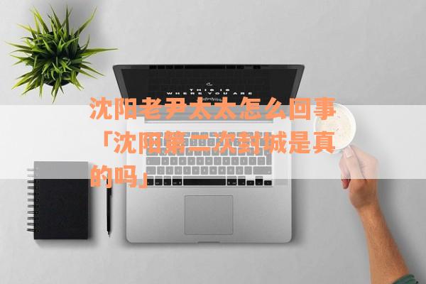 沈阳老尹太太怎么回事「沈阳第二次封城是真的吗」