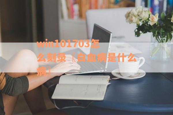 win101703怎么刻录〖白血病是什么病〗