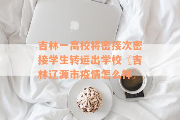 吉林一高校将密接次密接学生转运出学校〖吉林辽源市疫情怎么样〗