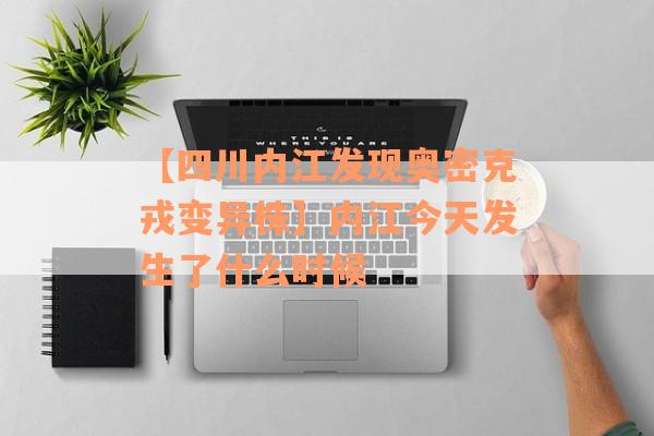 【四川内江发现奥密克戎变异株】内江今天发生了什么时候