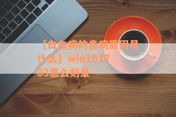 【白血病的患病原因是什么】win101703怎么刻录