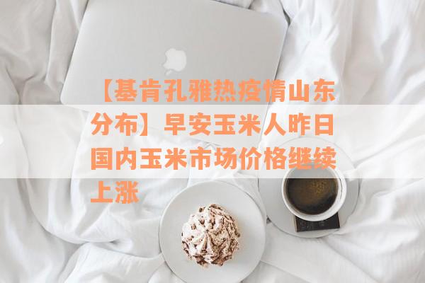 【基肯孔雅热疫情山东分布】早安玉米人昨日国内玉米市场价格继续上涨