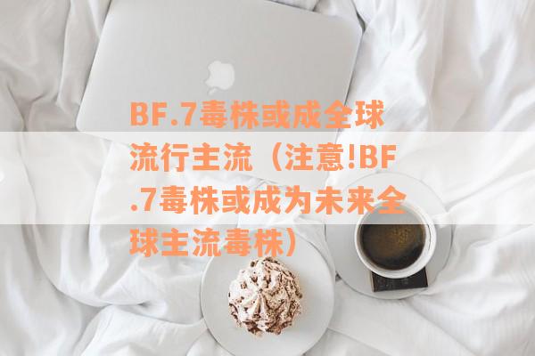 BF.7毒株或成全球流行主流（注意!BF.7毒株或成为未来全球主流毒株）
