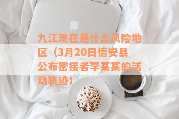 九江现在是什么风险地区（3月20日德安县公布密接者李某某的活动轨迹）