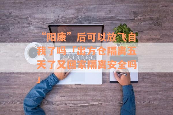“阳康”后可以放飞自我了吗「出方仓隔离五天了又回家隔离安全吗」