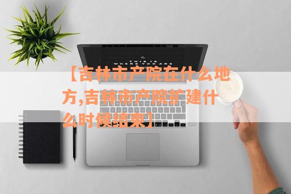 【吉林市产院在什么地方,吉林市产院扩建什么时候结束】