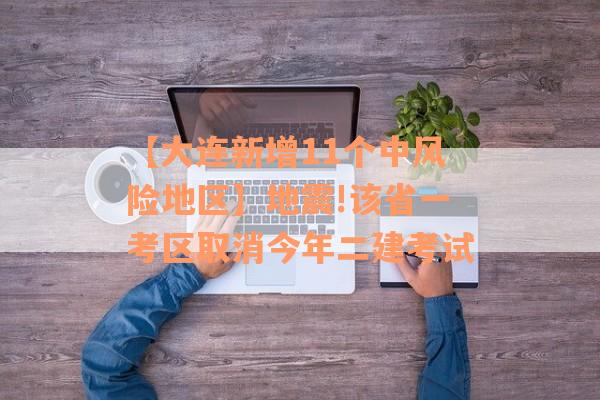 【大连新增11个中风险地区】地震!该省一考区取消今年二建考试