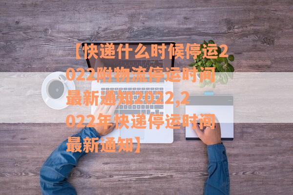 【快递什么时候停运2022附物流停运时间最新通知2022,2022年快递停运时间最新通知】