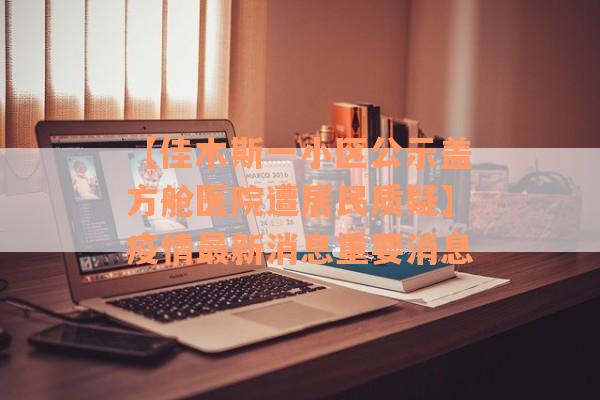【佳木斯一小区公示盖方舱医院遭居民质疑】疫情最新消息重要消息