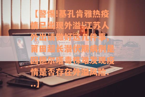 【警惕!基孔肯雅热疫情已出现外溢!江苏人外出请做好这几件事,莆田超长潜伏期病例是因德尔塔毒株难发现疫情是否存在外溢风险...】