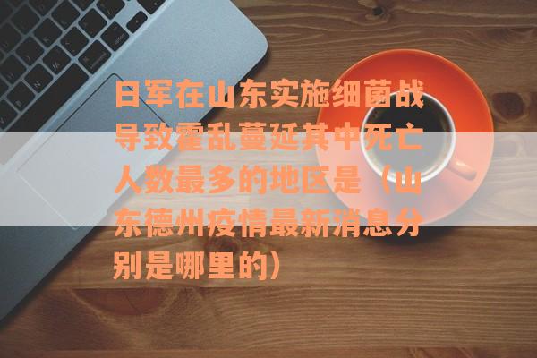 日军在山东实施细菌战导致霍乱蔓延其中死亡人数最多的地区是（山东德州疫情最新消息分别是哪里的）
