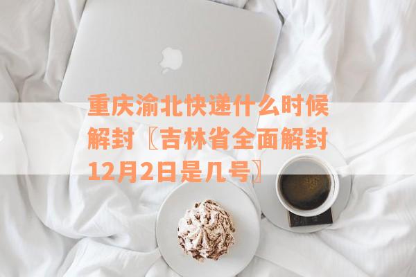 重庆渝北快递什么时候解封〖吉林省全面解封12月2日是几号〗