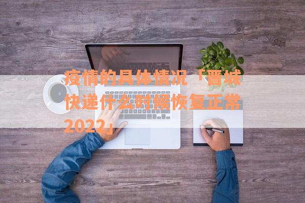 疫情的具体情况「晋城快递什么时候恢复正常2022」