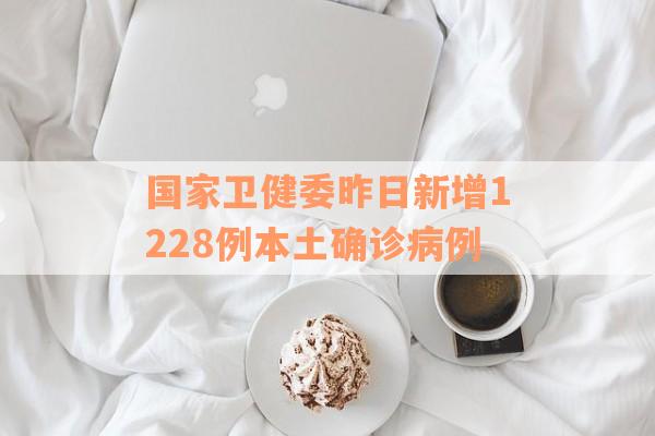 国家卫健委昨日新增1228例本土确诊病例
