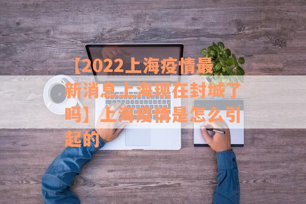 【2022上海疫情最新消息上海现在封城了吗】上海疫情是怎么引起的