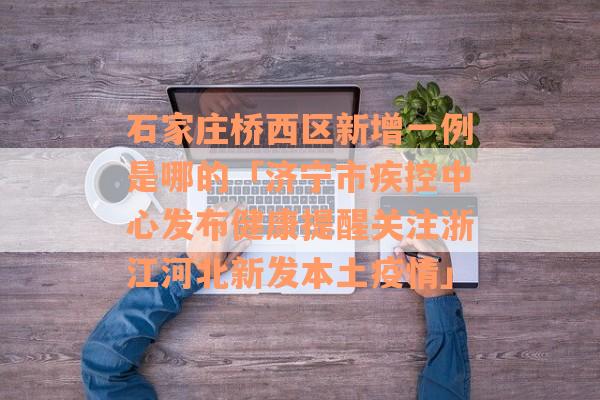 石家庄桥西区新增一例是哪的「济宁市疾控中心发布健康提醒关注浙江河北新发本土疫情」