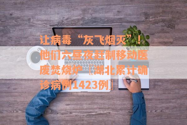 让病毒“灰飞烟灭”!他们六昼夜赶制移动医废焚烧炉〖湖北累计确诊病例1423例〗