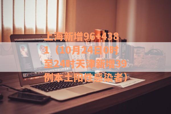 上海新增96+4381（10月24日0时至24时天津新增39例本土阳性感染者）