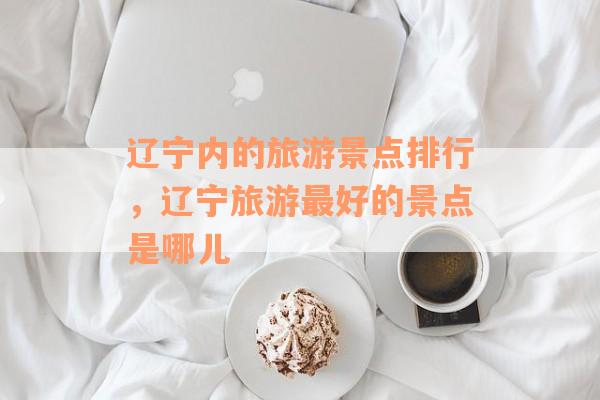 辽宁内的旅游景点排行，辽宁旅游最好的景点是哪儿