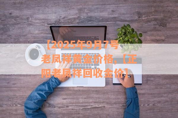 【2025年9月7号老凤祥黄金价格,【正阳老凤祥回收金价】