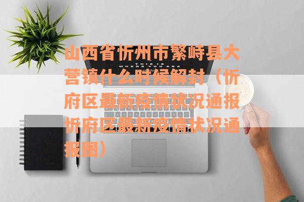 山西省忻州市繁峙县大营镇什么时候解封（忻府区最新疫情状况通报忻府区最新疫情状况通报图）