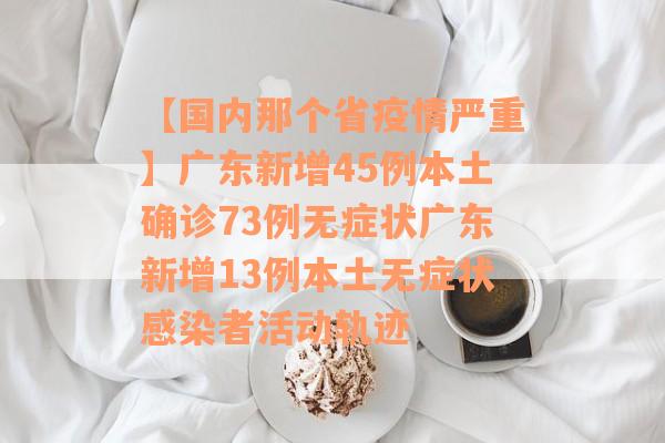 【国内那个省疫情严重】广东新增45例本土确诊73例无症状广东新增13例本土无症状感染者活动轨迹