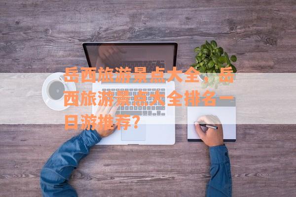 岳西旅游景点大全，岳西旅游景点大全排名一日游推荐？