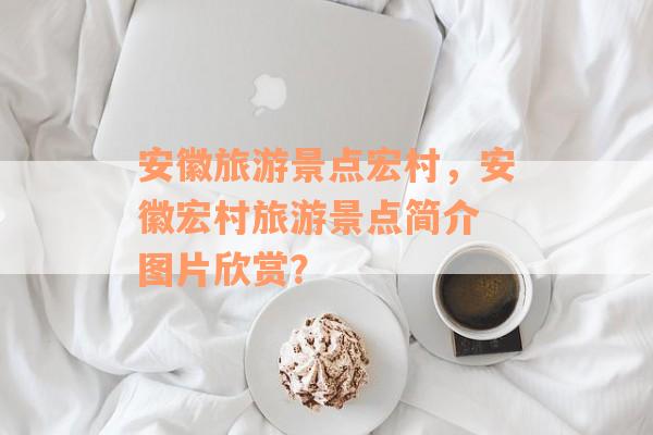 安徽旅游景点宏村，安徽宏村旅游景点简介 图片欣赏？