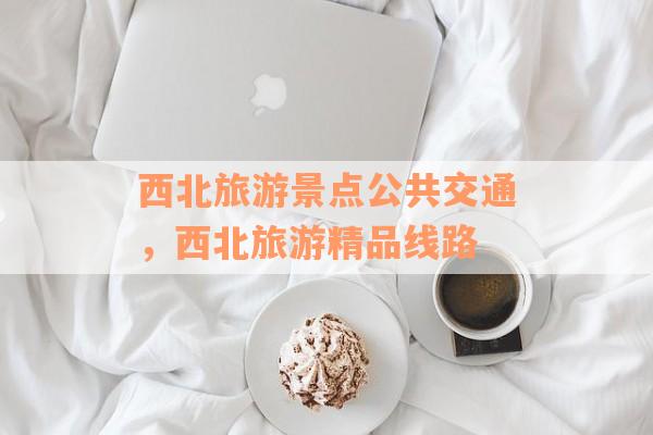 西北旅游景点公共交通，西北旅游精品线路