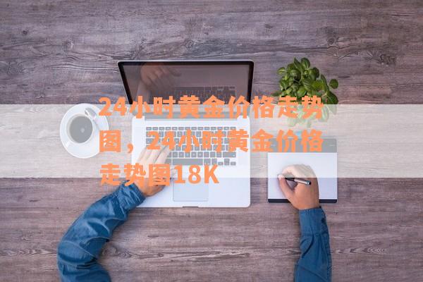 24小时黄金价格走势图，24小时黄金价格走势图18K