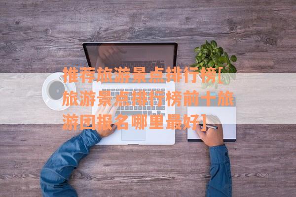 推荐旅游景点排行榜[旅游景点排行榜前十旅游团报名哪里最好]