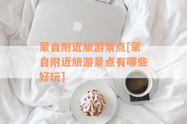 蒙自附近旅游景点[蒙自附近旅游景点有哪些好玩]