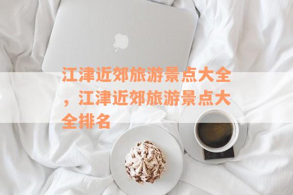 江津近郊旅游景点大全，江津近郊旅游景点大全排名