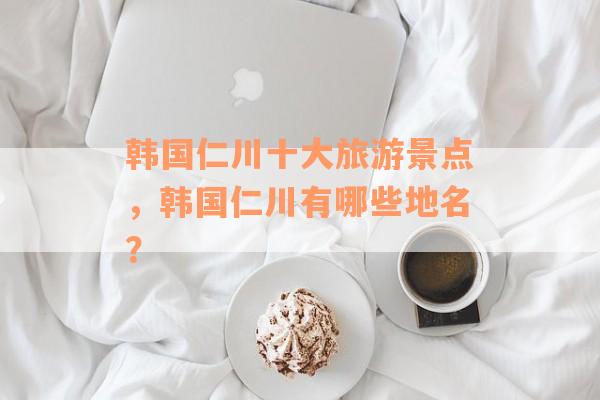 韩国仁川十大旅游景点，韩国仁川有哪些地名？
