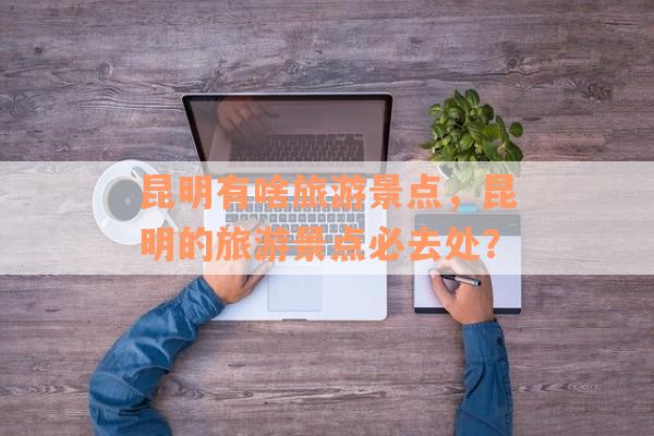昆明有啥旅游景点，昆明的旅游景点必去处？