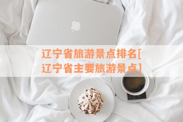 辽宁省旅游景点排名[辽宁省主要旅游景点]