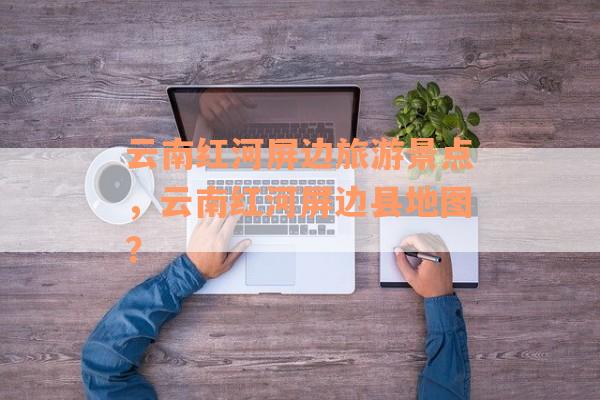云南红河屏边旅游景点，云南红河屏边县地图？